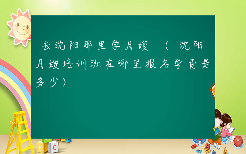 去沈阳那里学月嫂 (沈阳月嫂培训班在哪里报名学费是多少)